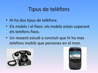 Tipus de telèfons
• Hi ha dos tipus de telèfons:
• Els mobils i el fixos: els mobils estan superant
  els telefons fixos.
• Un ressent estudi a concluit que hi ha mes
  telefons mobils que persones en el mon.
 
