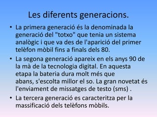 Les diferents generacions.
• La primera generació és la denominada la
  generació del "totxo" que tenia un sistema
  analògic i que va des de l'aparició del primer
  telèfon mòbil fins a finals dels 80.
• La segona generació apareix en els anys 90 de
  la mà de la tecnologia digital. En aquesta
  etapa la bateria dura molt més que
  abans, s'escolta millor el so. La gran novetat és
  l'enviament de missatges de testo (sms) .
• La tercera generació es caracteritza per la
  massificació dels telèfons mòbils.
 