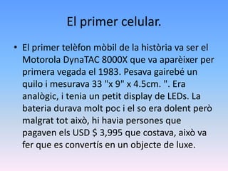 El primer celular.
• El primer telèfon mòbil de la història va ser el
  Motorola DynaTAC 8000X que va aparèixer per
  primera vegada el 1983. Pesava gairebé un
  quilo i mesurava 33 "x 9" x 4.5cm. ". Era
  analògic, i tenia un petit display de LEDs. La
  bateria durava molt poc i el so era dolent però
  malgrat tot això, hi havia persones que
  pagaven els USD $ 3,995 que costava, això va
  fer que es convertís en un objecte de luxe.
 