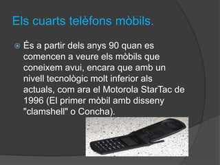 Els cuarts telèfons mòbils.
   És a partir dels anys 90 quan es
    comencen a veure els mòbils que
    coneixem avui, encara que amb un
    nivell tecnològic molt inferior als
    actuals, com ara el Motorola StarTac de
    1996 (El primer mòbil amb disseny
    "clamshell" o Concha).
 