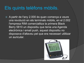 Els quints telèfons mòbils.
   A partir de l'any 2.000 és quan comença a veure
    una revolució en els terminals mòbils, en el 2.002
    l'empresa RIM comercialitza la primera Black
    Berry 5810 un dispositiu que tenia una Agenda
    electrònica i email push, aquest dispositiu no
    disposava d'altaveu pel que era necessari utilitzar
    un auricular.
 