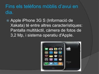 Fins els telèfons mòblis d’avui en
dia.
   Apple iPhone 3G S (Informació de
    Xakata) té entre altres característiques:
    Pantalla multitàctil, càmera de fotos de
    3,2 Mp, i sistema operatiu d'Apple.
 
