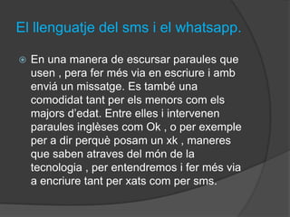 El llenguatje del sms i el whatsapp.

   En una manera de escursar paraules que
    usen , pera fer més via en escriure i amb
    enviá un missatge. Es també una
    comodidat tant per els menors com els
    majors d’edat. Entre elles i intervenen
    paraules inglèses com Ok , o per exemple
    per a dir perquè posam un xk , maneres
    que saben atraves del món de la
    tecnologia , per entendremos i fer més via
    a encriure tant per xats com per sms.
 