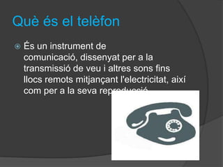 Què és el telèfon
   És un instrument de
    comunicació, dissenyat per a la
    transmissió de veu i altres sons fins
    llocs remots mitjançant l'electricitat, així
    com per a la seva reproducció.
 