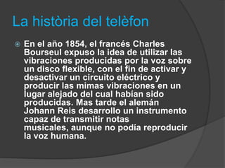 La història del telèfon
   En el año 1854, el francés Charles
    Bourseul expuso la idea de utilizar las
    vibraciones producidas por la voz sobre
    un disco flexible, con el fin de activar y
    desactivar un circuito eléctrico y
    producir las mimas vibraciones en un
    lugar alejado del cual habían sido
    producidas. Mas tarde el alemán
    Johann Reis desarrollo un instrumento
    capaz de transmitir notas
    musicales, aunque no podía reproducir
    la voz humana.
 