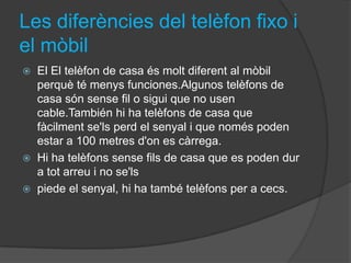 Les diferències del telèfon fixo i
el mòbil
   El El telèfon de casa és molt diferent al mòbil
    perquè té menys funciones.Algunos telèfons de
    casa són sense fil o sigui que no usen
    cable.También hi ha telèfons de casa que
    fàcilment se'ls perd el senyal i que només poden
    estar a 100 metres d'on es càrrega.
   Hi ha telèfons sense fils de casa que es poden dur
    a tot arreu i no se'ls
   piede el senyal, hi ha també telèfons per a cecs.
 