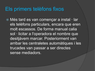 Els primers telèfons fixos
   Més tard es van començar a instal · lar
    els telèfons particulars, encara que eren
    molt escassos. De forma manual calia
    sol · licitar a l'operadora el nombre que
    desitjàvem marcar. Posteriorment van
    arribar les centraletes automàtiques i les
    trucades van passar a ser directes
    sense mediadors.
 