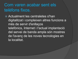 Com varen acabar sent els
telèfons fixos.
   Actualment les centraletes s'han
    digitalitzat i compleixen altres funcions a
    més de servir d'enllaços
    telefònics, Internet i l'actual implantació
    del servei de banda ampla són mostres
    de l'avanç de les noves tecnologies en
    la localitat.
 
