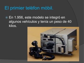 El primier telèfon mòbil.
   En 1.956, este modelo se integró en
    algunos vehículos y tenía un peso de 40
    kilos.
 