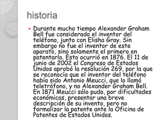 historiaDurante mucho tiempo Alexander Graham Bell fue considerado el inventor del teléfono, junto con Elisha Gray. Sin embargo no fue el inventor de este aparato, sino solamente el primero en patentarlo. Esto ocurrió en 1876. El 11 de junio de 2002 el Congreso de Estados Unidos aprobó la resolución 269, por la que se reconocía que el inventor del teléfono había sido Antonio Meucci, que lo llamó teletrófono, y no Alexander Graham Bell. En 1871 Meucci sólo pudo, por dificultades económicas, presentar una breve descripción de su invento, pero no formalizar la patente ante la Oficina de Patentes de Estados Unidos.