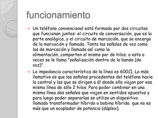 funcionamientoUn teléfono convencional está formado por dos circuitos que funcionan juntos: el circuito de conversación, que es la parte analógica, y el circuito de marcación, que se encarga de la marcación y llamada. Tanto las señales de voz como las de marcación y llamada así como la alimentación, comparten el mismo par de hilos; a esto a veces se le llama "señalización dentro de la banda (de voz)".La impedancia característica de la línea es 600Ω. Lo más llamativo es que las señales procedentes del teléfono hacia la central y las que se dirigen a él desde ella viajan por esa misma línea de sólo 2 hilos. Para poder combinar en una misma línea dos señales que viajen en sentidos opuestos y para luego poder separarlas se utiliza un dispositivo llamado transformador híbrido o bobina híbrida que no es más que un acoplador de potencia (dúplex).