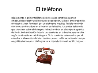 El teléfono
Básicamente el primer teléfono de Bell estaba constituido por un
emisor, un receptor y un único cable de conexión. Tanto el emisor como el
receptor estaban formados por un diafragma metálico flexible y un imán
con forma de herradura en el interior de la bobina. Las ondas del sonido
que chocaban sobre el diafragma lo hacían vibrar en el campo magnético
del imán. Dicha vibración inducía una corriente en la bobina, que variaba
según las vibraciones del diafragma. Dicha corriente se transmitía por el
cable hacia el receptor del otro teléfono, en el cual la variación del campo
magnético hacia que el diafragma varié reproduciendo el sonido original.
 