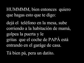 HUMMMM, bien entonces  quiero que hagas esto que te digo:  dejá el  teléfono en la mesa, sube corriendo a la habitación de mamá, golpea la puerta y le gritas  que el coche de PAPÁ está entrando en el garáge de casa. Tá bien pá, pera un datito. 