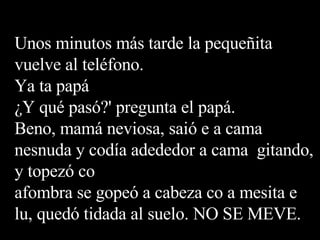 Unos minutos más tarde la pequeñita vuelve al teléfono. Ya ta papá ¿Y qué pasó?' pregunta el papá. Beno, mamá neviosa, saió e a cama nesnuda y codía adededor a cama  gitando, y topezó co afombra se gopeó a cabeza co a mesita e lu, quedó tidada al suelo. NO SE MEVE. 