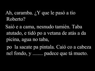 Ah, caramba. ¿Y que le pasó a tío Roberto? Saió e a cama, nesnudo tamién. Taba atutado, e tidó po a vetana de atás a da picina, agua no taba, po  la sacate pa pintala. Caió co a cabeza nel fondo, y ........ padece que tá mueto. 