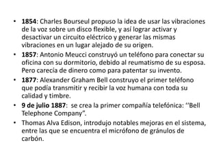 • 1854: Charles Bourseul propuso la idea de usar las vibraciones
  de la voz sobre un disco flexible, y así lograr activar y
  desactivar un circuito eléctrico y generar las mismas
  vibraciones en un lugar alejado de su origen.
• 1857: Antonio Meucci construyó un teléfono para conectar su
  oficina con su dormitorio, debido al reumatismo de su esposa.
  Pero carecía de dinero como para patentar su invento.
• 1877: Alexander Graham Bell construyo el primer teléfono
  que podía transmitir y recibir la voz humana con toda su
  calidad y timbre.
• 9 de julio 1887: se crea la primer compañía telefónica: ‘‘Bell
  Telephone Company”.
• Thomas Alva Edison, introdujo notables mejoras en el sistema,
  entre las que se encuentra el micrófono de gránulos de
  carbón.
 