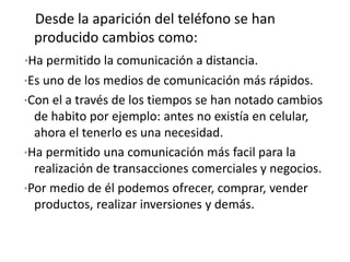 Desde la aparición del teléfono se han
 producido cambios como:
·Ha permitido la comunicación a distancia.
·Es uno de los medios de comunicación más rápidos.
·Con el a través de los tiempos se han notado cambios
  de habito por ejemplo: antes no existía en celular,
  ahora el tenerlo es una necesidad.
·Ha permitido una comunicación más facil para la
  realización de transacciones comerciales y negocios.
·Por medio de él podemos ofrecer, comprar, vender
  productos, realizar inversiones y demás.
 