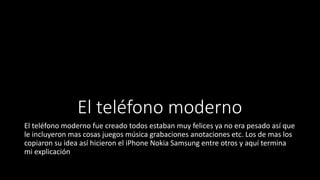 El teléfono moderno
El teléfono moderno fue creado todos estaban muy felices ya no era pesado así que
le incluyeron mas cosas juegos música grabaciones anotaciones etc. Los de mas los
copiaron su idea así hicieron el iPhone Nokia Samsung entre otros y aquí termina
mi explicación
 