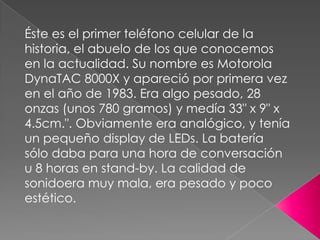 Éste es el primer teléfono celular de la
historia, el abuelo de los que conocemos
en la actualidad. Su nombre es Motorola
DynaTAC 8000X y apareció por primera vez
en el año de 1983. Era algo pesado, 28
onzas (unos 780 gramos) y medía 33" x 9" x
4.5cm.". Obviamente era analógico, y tenía
un pequeño display de LEDs. La batería
sólo daba para una hora de conversación
u 8 horas en stand-by. La calidad de
sonidoera muy mala, era pesado y poco
estético.

 