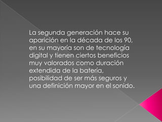 La segunda generación hace su
aparición en la década de los 90,
en su mayoría son de tecnología
digital y tienen ciertos beneficios
muy valorados como duración
extendida de la batería,
posibilidad de ser más seguros y
una definición mayor en el sonido.

 