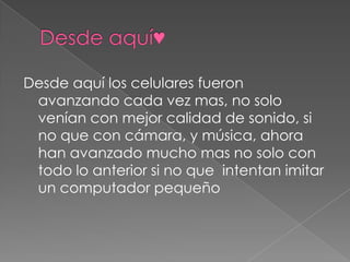 Desde aquí los celulares fueron
avanzando cada vez mas, no solo
venían con mejor calidad de sonido, si
no que con cámara, y música, ahora
han avanzado mucho mas no solo con
todo lo anterior si no que intentan imitar
un computador pequeño

 