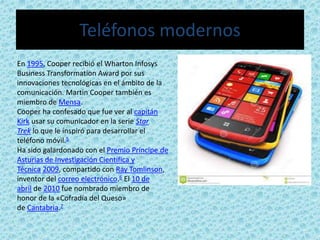 Teléfonos modernos
En 1995, Cooper recibió el Wharton Infosys
Business Transformation Award por sus
innovaciones tecnológicas en el ámbito de la
comunicación. Martin Cooper también es
miembro de Mensa.
Cooper ha confesado que fue ver al capitán
Kirk usar su comunicador en la serie Star
Trek lo que le inspiró para desarrollar el
teléfono móvil.5
Ha sido galardonado con el Premio Príncipe de
Asturias de Investigación Científica y
Técnica 2009, compartido con Ray Tomlinson,
inventor del correo electrónico.6 El 10 de
abril de 2010 fue nombrado miembro de
honor de la «Cofradía del Queso»
de Cantabria.7
 