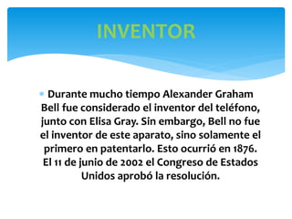  Durante mucho tiempo Alexander Graham
Bell fue considerado el inventor del teléfono,
junto con Elisa Gray. Sin embargo, Bell no fue
el inventor de este aparato, sino solamente el
primero en patentarlo. Esto ocurrió en 1876.
El 11 de junio de 2002 el Congreso de Estados
Unidos aprobó la resolución.
INVENTOR
 