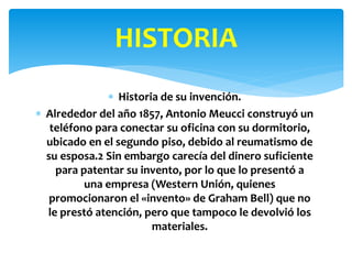  Historia de su invención.
 Alrededor del año 1857, Antonio Meucci construyó un
teléfono para conectar su oficina con su dormitorio,
ubicado en el segundo piso, debido al reumatismo de
su esposa.2 Sin embargo carecía del dinero suficiente
para patentar su invento, por lo que lo presentó a
una empresa (Western Unión, quienes
promocionaron el «invento» de Graham Bell) que no
le prestó atención, pero que tampoco le devolvió los
materiales.
HISTORIA
 