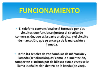  El teléfono convencional está formado por dos
circuitos que funcionan juntos: el circuito de
conversación, que es la parte analógica, y el circuito
de marcación, que se encarga de la marcación y
llamada.
 Tanto las señales de voz como las de marcación y
llamada (señalización), así como la alimentación,
comparten el mismo par de hilos; a esto a veces se le
llama «señalización dentro de la banda (de voz)».
FUNCIONAMIENTO
 