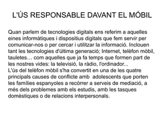 L'ÚS RESPONSABLE DAVANT EL MÓBIL
Quan parlem de tecnologies digitals ens referim a aquelles
eines informàtiques i dispositius digitals que fem servir per
comunicar-nos o per cercar i utilitzar la informació. Inclouen
tant les tecnologies d'última generació; Internet, telèfon mòbil,
tauletes… com aquelles que ja fa temps que formen part de
les nostres vides: la televisió, la ràdio, l'ordinador...
L'ús del telèfon mòbil s'ha convertit en una de les quatre
principals causes de conflicte amb adolescents que porten
les famílies espanyoles a recórrer a serveis de mediació, a
més dels problemes amb els estudis, amb les tasques
domèstiques o de relacions interpersonals.
 