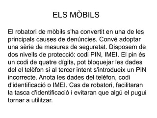ELS MÒBILS
El robatori de mòbils s'ha convertit en una de les
principals causes de denúncies. Convé adoptar
una sèrie de mesures de seguretat. Disposem de
dos nivells de protecció: codi PIN, IMEI. El pin és
un codi de quatre dígits, pot bloquejar les dades
del el telèfon si al tercer intent s'introdueix un PIN
incorrecte. Anota les dades del telèfon, codi
d'identificació o IMEI. Cas de robatori, facilitaran
la tasca d'identificació i evitaran que algú el pugui
tornar a utilitzar.
 