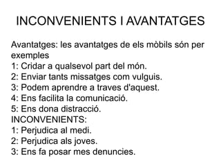 INCONVENIENTS I AVANTATGES
Avantatges: les avantatges de els mòbils són per
exemples
1: Cridar a qualsevol part del món.
2: Enviar tants missatges com vulguis.
3: Podem aprendre a traves d'aquest.
4: Ens facilita la comunicació.
5: Ens dona distracció.
INCONVENIENTS:
1: Perjudica al medi.
2: Perjudica als joves.
3: Ens fa posar mes denuncies.
 