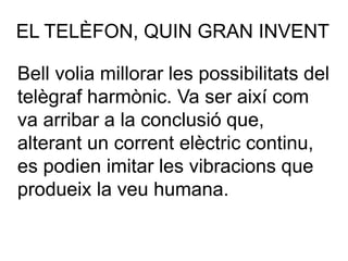 EL TELÈFON, QUIN GRAN INVENT
Bell volia millorar les possibilitats del
telègraf harmònic. Va ser així com
va arribar a la conclusió que,
alterant un corrent elèctric continu,
es podien imitar les vibracions que
produeix la veu humana.
 