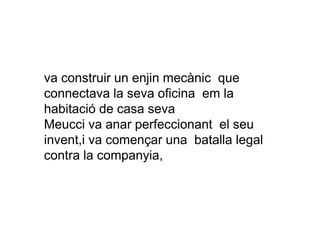 va construir un enjin mecànic que
connectava la seva oficina em la
habitació de casa seva
Meucci va anar perfeccionant el seu
invent,i va començar una batalla legal
contra la companyia,
 