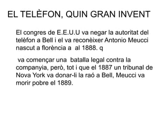 EL TELÈFON, QUIN GRAN INVENT
El congres de E.E.U.U va negar la autoritat del
telèfon a Bell i el va reconèixer Antonio Meucci
nascut a florència a al 1888. q
va començar una batalla legal contra la
companyia, però, tot i que el 1887 un tribunal de
Nova York va donar-li la raó a Bell, Meucci va
morir pobre el 1889.
 