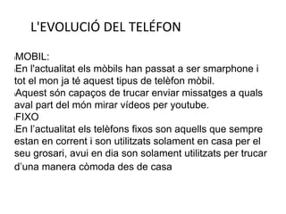 L'EVOLUCIÓ DEL TELÉFON
lMOBIL:
lEn l'actualitat els mòbils han passat a ser smarphone i
tot el mon ja té aquest tipus de telèfon mòbil.
lAquest són capaços de trucar enviar missatges a quals
aval part del món mirar vídeos per youtube.
lFIXO
lEn l’actualitat els telèfons fixos son aquells que sempre
estan en corrent i son utilitzats solament en casa per el
seu grosari, avui en dia son solament utilitzats per trucar
d’una manera còmoda des de casa
 