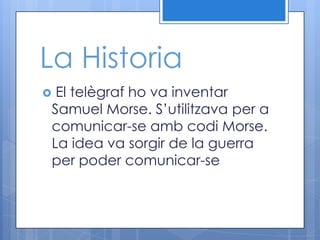La Historia
El telègraf ho va inventar
Samuel Morse. S’utilitzava per a
comunicar-se amb codi Morse.
La idea va sorgir de la guerra
per poder comunicar-se
 