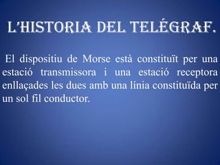 L’historia deL telégraf.
 El dispositiu de Morse està constituït per una
estació transmissora i una estació receptora
enllaçades les dues amb una línia constituïda per
un sol fil conductor.
 