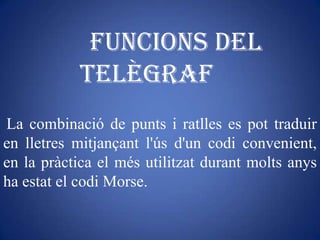 Funcions del
           telègraf
La combinació de punts i ratlles es pot traduir
en lletres mitjançant l'ús d'un codi convenient,
en la pràctica el més utilitzat durant molts anys
ha estat el codi Morse.
 