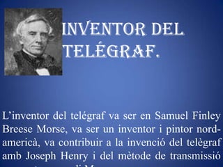 Inventor del
             telégraf.


L’inventor del telégraf va ser en Samuel Finley
Breese Morse, va ser un inventor i pintor nord-
americà, va contribuir a la invenció del telègraf
amb Joseph Henry i del mètode de transmissió
 