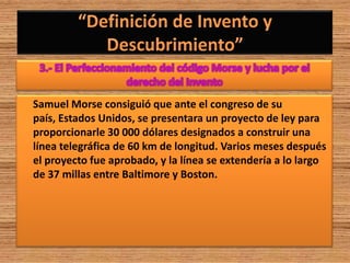 Samuel Morse consiguió que ante el congreso de su
país, Estados Unidos, se presentara un proyecto de ley para
proporcionarle 30 000 dólares designados a construir una
línea telegráfica de 60 km de longitud. Varios meses después
el proyecto fue aprobado, y la línea se extendería a lo largo
de 37 millas entre Baltimore y Boston.
 