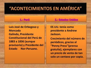 Luis José de Orbegoso y        EE.UU. tenía como
Moncada                        presidente a Andrew
Galindo, Presidente            Jackson.
Constitucional del Perú de     Crecimiento del número de
1883 a 1836 (aunque            periódicos, gracias al
provisorio) y Presidente del   "Penny Press"(prensa
Estado Nor-Peruano.            gratuita), ejemplares con
                               un precio de venta de tan
                               solo un centavo por copia.
 