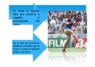En el caso de la lectura,
debemos entender que el
tema es como la materia
prima del texto.
El tema es aquella
idea que encierra o
engloba el
pensamiento del
autor.
 