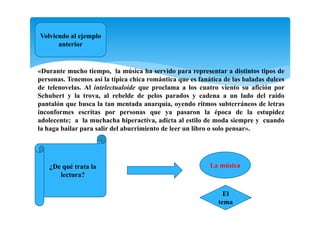 Volviendo al ejemplo
anterior
«Durante mucho tiempo, la música ha servido para representar a distintos tipos de
personas. Tenemos así la típica chica romántica que es fanática de las baladas dulces
de telenovelas. Al intelectualoide que proclama a los cuatro viento su afición por
Schubert y la trova, al rebelde de pelos parados y cadena a un lado del raído
pantalón que busca la tan mentada anarquía, oyendo ritmos subterráneos de letras
inconformes escritas por personas que ya pasaron la época de la estupidez
adolecente; a la muchacha hiperactiva, adicta al estilo de moda siempre y cuando
la haga bailar para salir del aburrimiento de leer un libro o solo pensar».
¿De qué trata la
lectura?
La música
El
tema
 