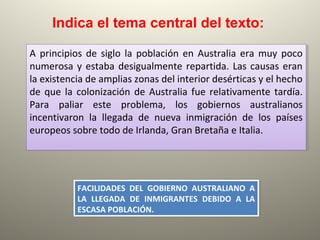 A principios de siglo la población en Australia era muy poco
numerosa y estaba desigualmente repartida. Las causas eran
la existencia de amplias zonas del interior desérticas y el hecho
de que la colonización de Australia fue relativamente tardía.
Para paliar este problema, los gobiernos australianos
incentivaron la llegada de nueva inmigración de los países
europeos sobre todo de Irlanda, Gran Bretaña e Italia.
A principios de siglo la población en Australia era muy poco
numerosa y estaba desigualmente repartida. Las causas eran
la existencia de amplias zonas del interior desérticas y el hecho
de que la colonización de Australia fue relativamente tardía.
Para paliar este problema, los gobiernos australianos
incentivaron la llegada de nueva inmigración de los países
europeos sobre todo de Irlanda, Gran Bretaña e Italia.
Indica el tema central del texto:
FACILIDADES DEL GOBIERNO AUSTRALIANO A
LA LLEGADA DE INMIGRANTES DEBIDO A LA
ESCASA POBLACIÓN.
FACILIDADES DEL GOBIERNO AUSTRALIANO A
LA LLEGADA DE INMIGRANTES DEBIDO A LA
ESCASA POBLACIÓN.
 