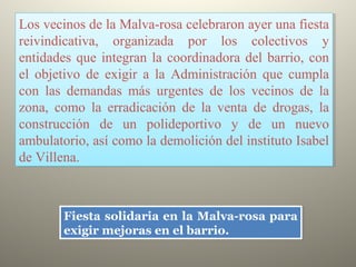 Los vecinos de la Malva-rosa celebraron ayer una fiesta
reivindicativa, organizada por los colectivos y
entidades que integran la coordinadora del barrio, con
el objetivo de exigir a la Administración que cumpla
con las demandas más urgentes de los vecinos de la
zona, como la erradicación de la venta de drogas, la
construcción de un polideportivo y de un nuevo
ambulatorio, así como la demolición del instituto Isabel
de Villena.
Los vecinos de la Malva-rosa celebraron ayer una fiesta
reivindicativa, organizada por los colectivos y
entidades que integran la coordinadora del barrio, con
el objetivo de exigir a la Administración que cumpla
con las demandas más urgentes de los vecinos de la
zona, como la erradicación de la venta de drogas, la
construcción de un polideportivo y de un nuevo
ambulatorio, así como la demolición del instituto Isabel
de Villena.
Fiesta solidaria en la Malva-rosa para
exigir mejoras en el barrio.
Fiesta solidaria en la Malva-rosa para
exigir mejoras en el barrio.
 