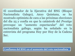 Confianza del BNG en el aumento del voto nacionalista Confianza del BNG en el aumento del voto nacionalista 
El coordinador de la Ejecutiva del BNG (Bloque
Nacionalista Galego), Anxo Quintana, se ha
mostrado optimista de cara a las próximas elecciones
del día 25 y confía en que la catástrofe del Prestige
provoque un "aumento espectacular" del voto
nacionalista gallego, según ha señalado en la
entrevista del programa Hoy por Hoy de la Cadena
Ser.
 