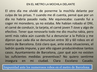  
El otro día me olvidé de ponerme la mochila delante por
culpa de las prisas. Y cuando me di cuenta, pensé que por un
día no habría pasado nada. Me equivocaba: cuando fui a
coger mi monedero, ya no estaba. Me habían robado el DNI,
el carné de conducir, la tarjeta, el carné joven T-Jove y algo de
efectivo. Tener que renovarlo todo me dio mucha rabia, pero
sentí más rabia aún cuando fui a denunciar a la Policía y me
dijeron que cada día se denuncian entre 30 y 60 robos en el
metro de Barcelona. Está claro que, ante estas situaciones, el
ladrón queda impune, y por ello siguen produciéndose tantos
casos. Ayuntamiento de Barcelona, ¿por qué aún no existen
las suficientes medidas preventivas? No quiero sentirme
insegura en mi ciudad. Clara Escolano Casado.
 
EN EL METRO LA MOCHILA DELANTE
Impunidad ante los numerosos robos en el metro de BarcelonaImpunidad ante los numerosos robos en el metro de Barcelona
 