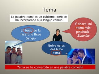 Tema
28/10/18 2
La palabra tema es un cultismo, pero se
ha incorporado a la lengua común
Tema se ha convertido en una palabra comodínpalabra comodín
Y ahora, mi
tema más
pinchado:
Bulerías
El tema de la
fiesta lo lleva
Sergio
Entre estos
dos hubo
tema
 