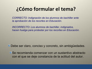 9
¿Cómo formular el tema?
CORRECTO: Indignación de los alumnos de bachiller ante
la aprobación de los recortes en Educación.
INCORRECTO: Los alumnos de bachiller, indignados,
hacen huelga para protestar por los recortes en Educación.
Debe ser claro, conciso y concreto, sin ambigüedades.
Se recomienda comenzar con un sustantivo abstracto
con el que se deje constancia de la actitud del autor.
 